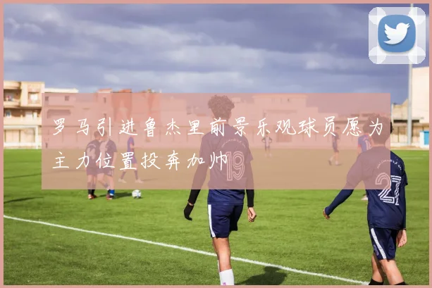 罗马引进鲁杰里前景乐观球员愿为主力位置投奔加帅
