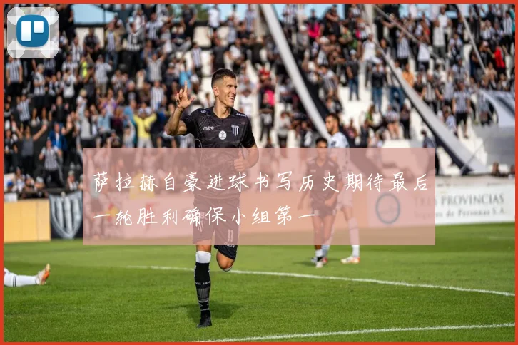 萨拉赫自豪进球书写历史期待最后一轮胜利确保小组第一