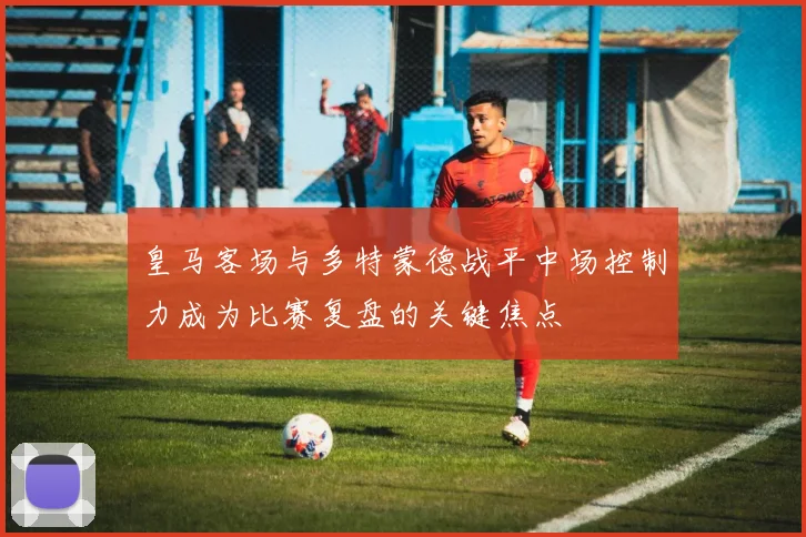 皇马客场与多特蒙德战平中场控制力成为比赛复盘的关键焦点