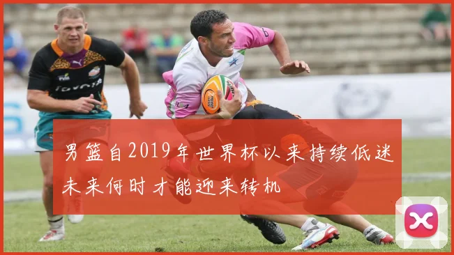 男篮自2019年世界杯以来持续低迷未来何时才能迎来转机