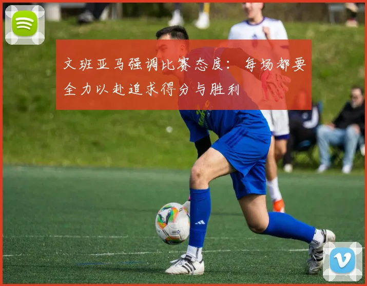 文班亚马强调比赛态度：每场都要全力以赴追求得分与胜利