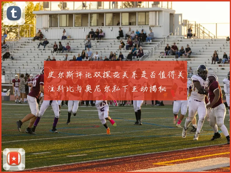 皮尔斯评论双探花关系是否值得关注科比与奥尼尔私下互动揭秘
