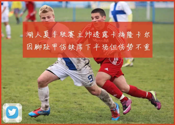 湖人夏季联赛主帅透露卡梅隆卡尔因脚趾甲伤缺席下半场但伤势不重