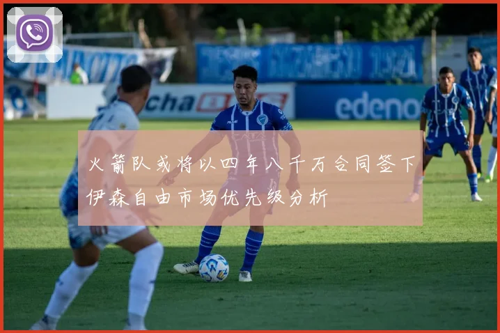 火箭队或将以四年八千万合同签下伊森自由市场优先级分析