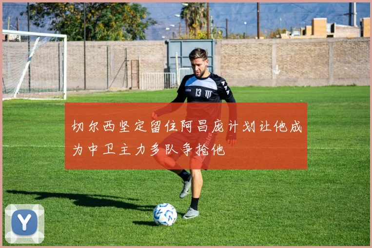 切尔西坚定留住阿昌庞计划让他成为中卫主力多队争抢他