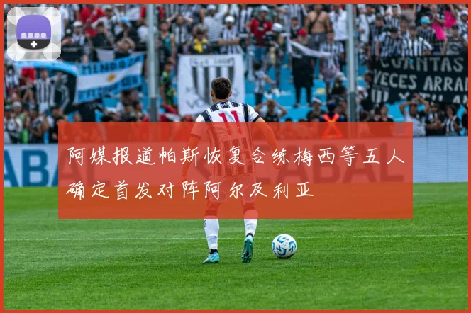 阿媒报道帕斯恢复合练梅西等五人确定首发对阵阿尔及利亚