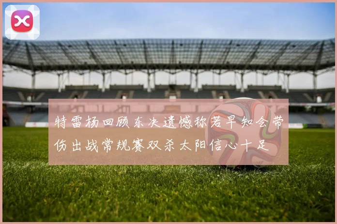 特雷杨回顾东决遗憾称若早知会带伤出战常规赛双杀太阳信心十足