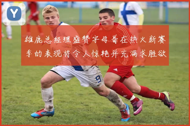 雄鹿总经理盛赞字母哥在热火新赛季的表现将令人惊艳并充满求胜欲