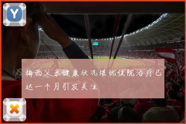 梅西父亲健康状况堪忧住院治疗已达一个月引发关注