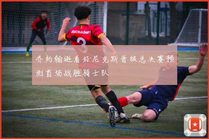 乔约翰逊看好尼克斯晋级总决赛预测首场战胜骑士队