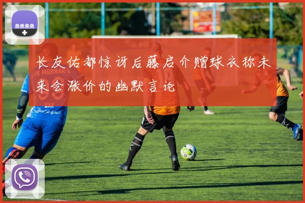 长友佑都惊讶后藤启介赠球衣称未来会涨价的幽默言论