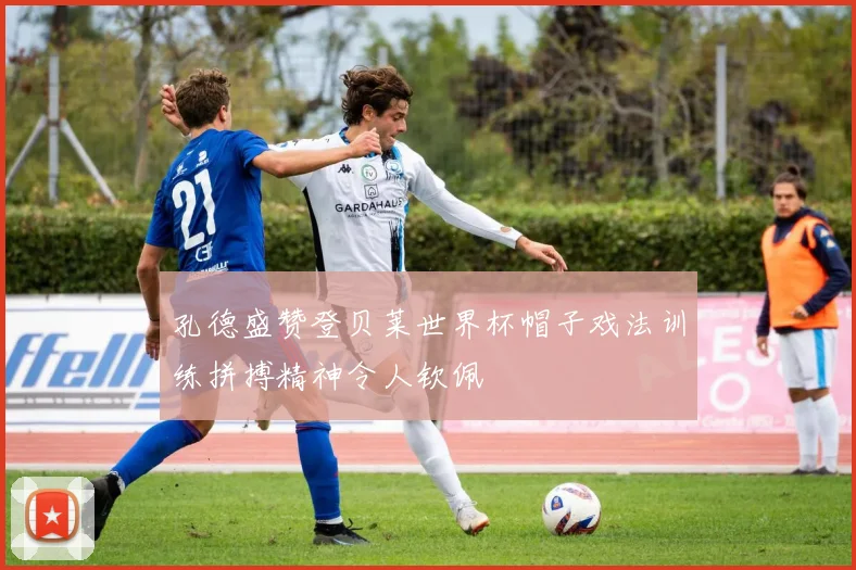 孔德盛赞登贝莱世界杯帽子戏法训练拼搏精神令人钦佩