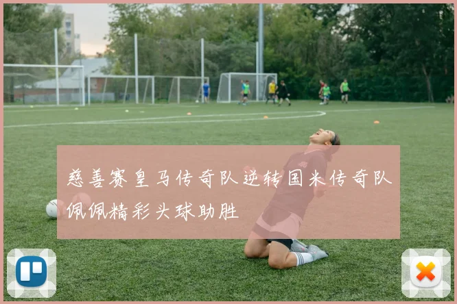 慈善赛皇马传奇队逆转国米传奇队佩佩精彩头球助胜