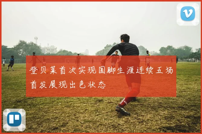登贝莱首次实现国脚生涯连续五场首发展现出色状态