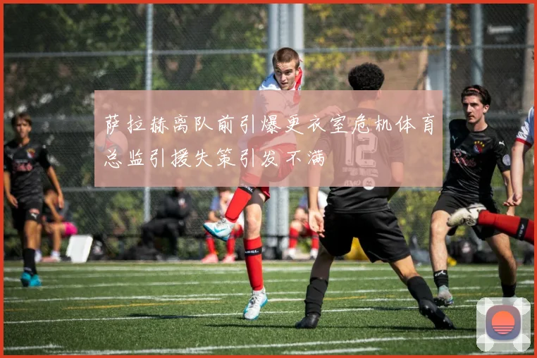 萨拉赫离队前引爆更衣室危机体育总监引援失策引发不满