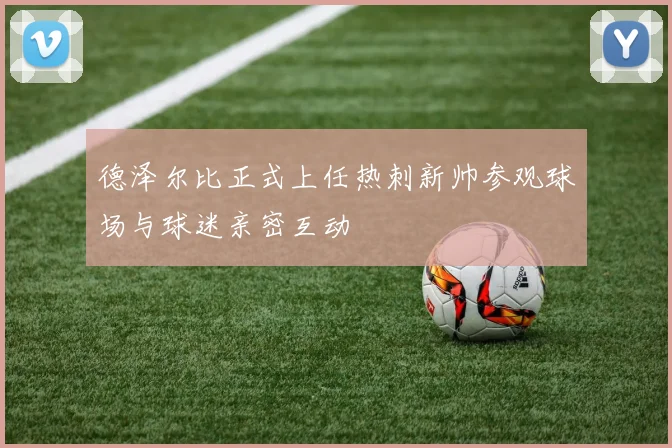 德泽尔比正式上任热刺新帅参观球场与球迷亲密互动