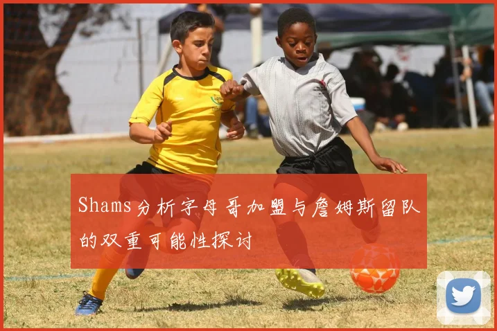 Shams分析字母哥加盟与詹姆斯留队的双重可能性探讨