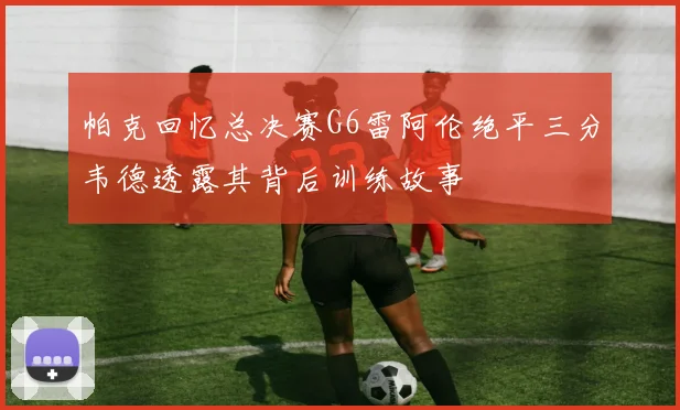 帕克回忆总决赛G6雷阿伦绝平三分韦德透露其背后训练故事